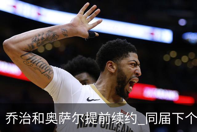 乔治&奥萨尔提前续约 同届下个会是谁？米勒有望2亿 波杰尚需观望